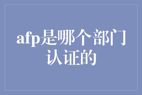 afp是哪个部门认证的