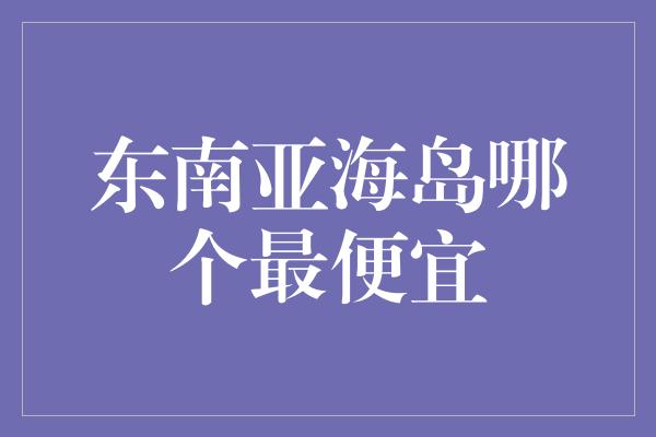 东南亚海岛哪个最便宜