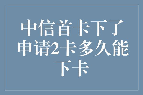 中信首卡下了申请2卡多久能下卡