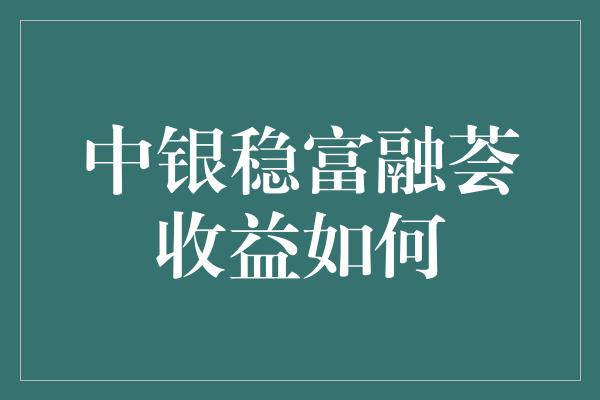 中银稳富融荟收益如何