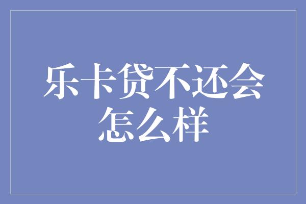 乐卡贷不还会怎么样