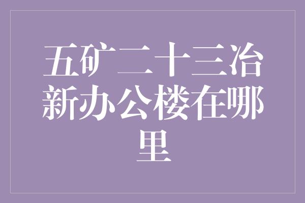 五矿二十三冶新办公楼在哪里