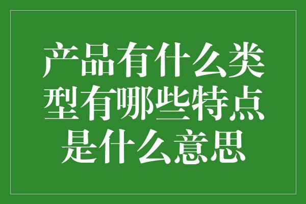 产品有什么类型有哪些特点是什么意思