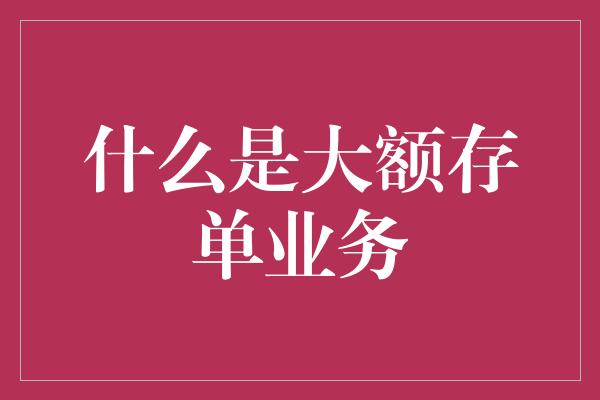 什么是大额存单业务