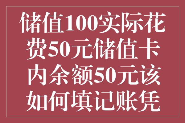 储值100实际花费50元储值卡内余额50元该如何填记账凭证