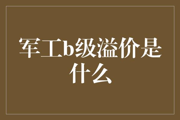 军工b级溢价是什么