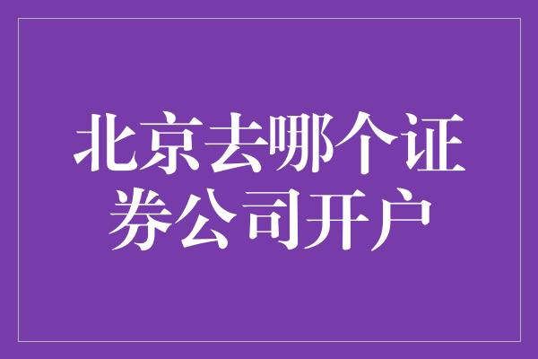 北京去哪个证券公司开户