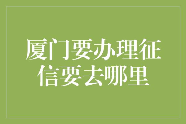 厦门要办理征信要去哪里