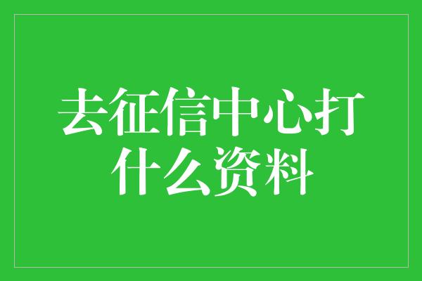 去征信中心打什么资料