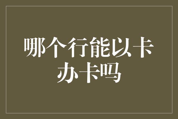 哪个行能以卡办卡吗