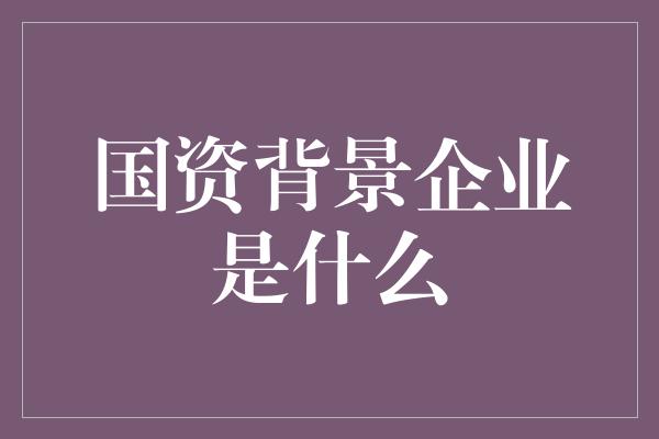 国资背景企业是什么