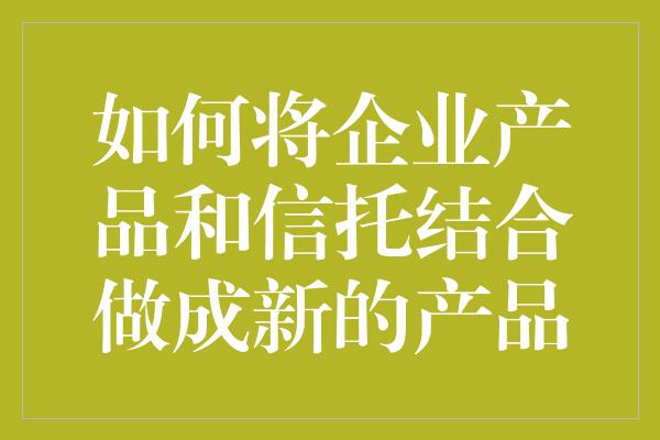 如何将企业产品和信托结合做成新的产品