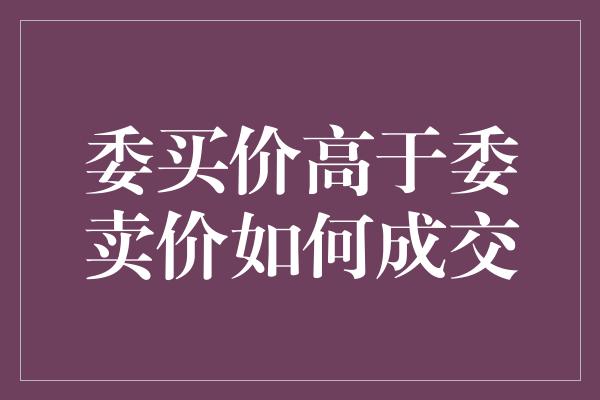 委买价高于委卖价如何成交