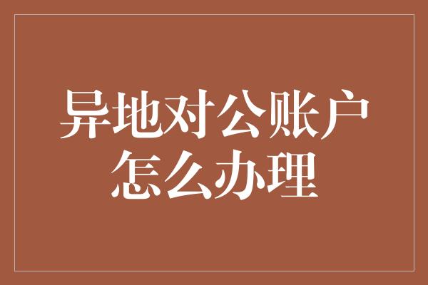 异地对公账户怎么办理