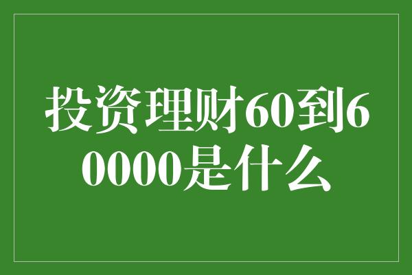 投资理财60到60000是什么