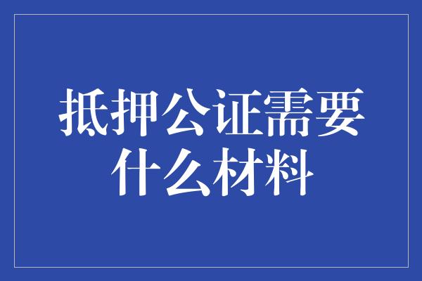 抵押公证需要什么材料