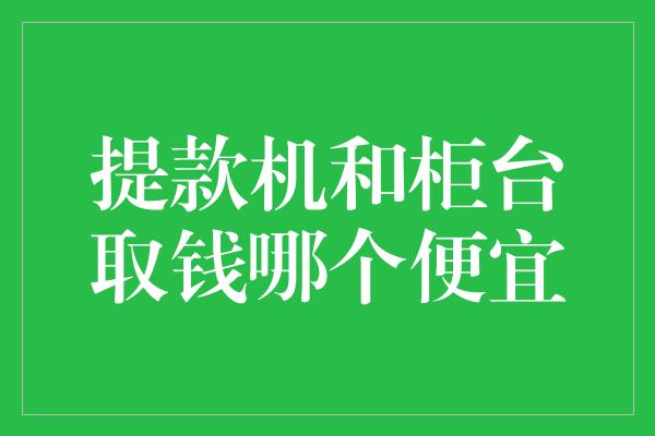 提款机和柜台取钱哪个便宜