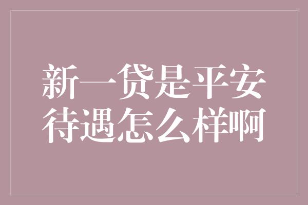 新一贷是平安待遇怎么样啊