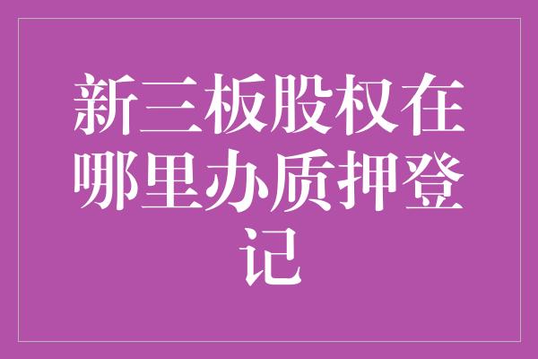 新三板股权在哪里办质押登记