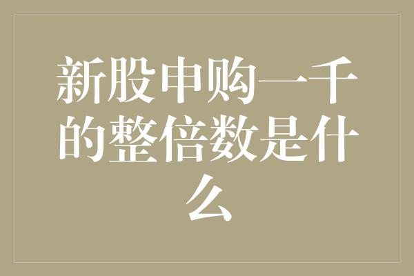 新股申购一千的整倍数是什么