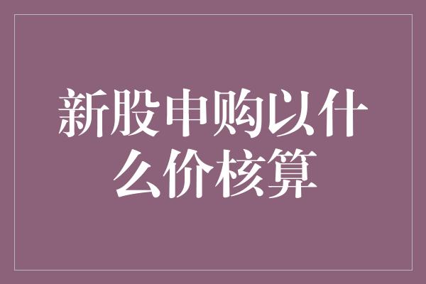 新股申购以什么价核算