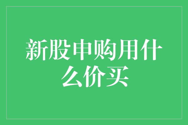 新股申购用什么价买