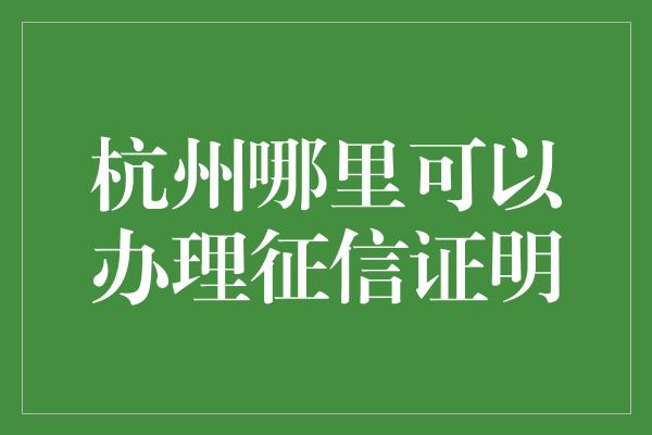 杭州哪里可以办理征信证明