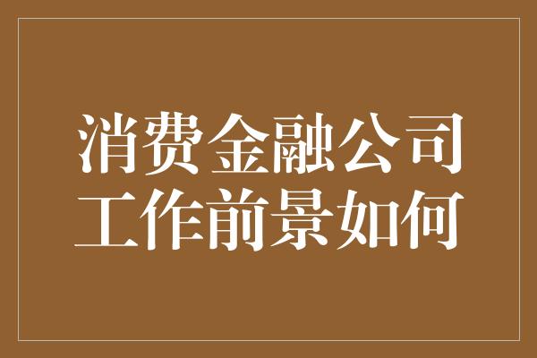 消费金融公司工作前景如何