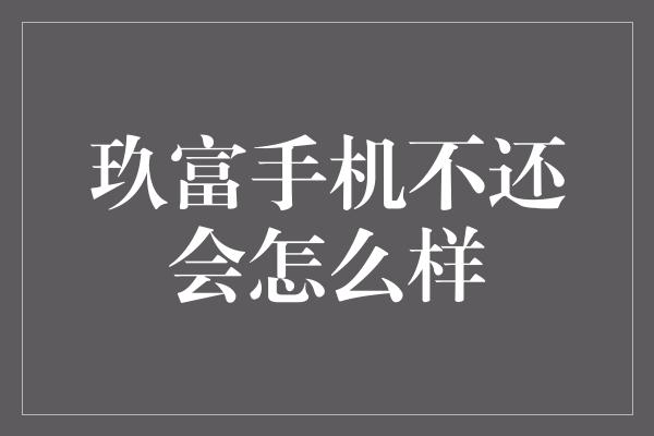 玖富手机不还会怎么样