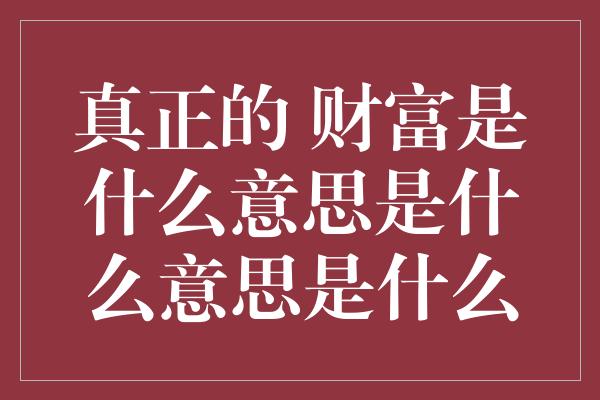 真正的 财富是什么意思是什么意思是什么