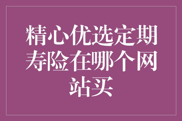 精心优选定期寿险在哪个网站买