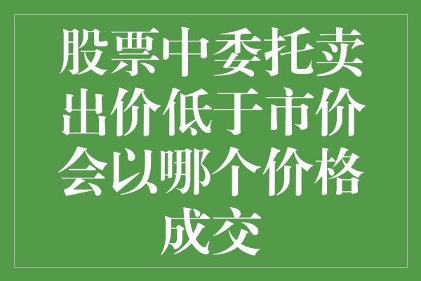 股票中委托卖出价低于市价会以哪个价格成交