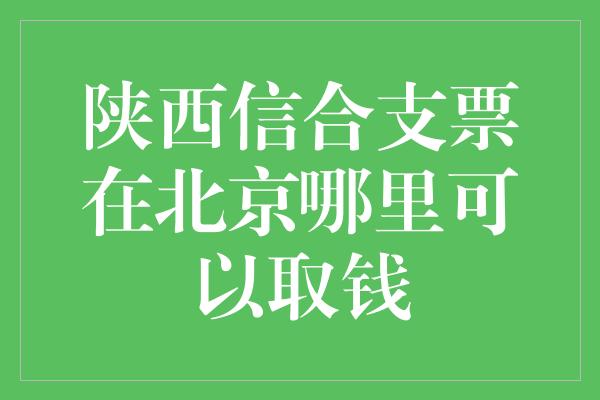 陕西信合支票在北京哪里可以取钱