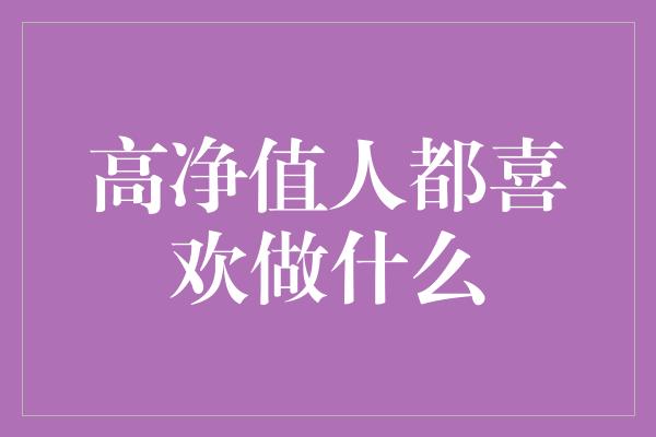 高净值人都喜欢做什么