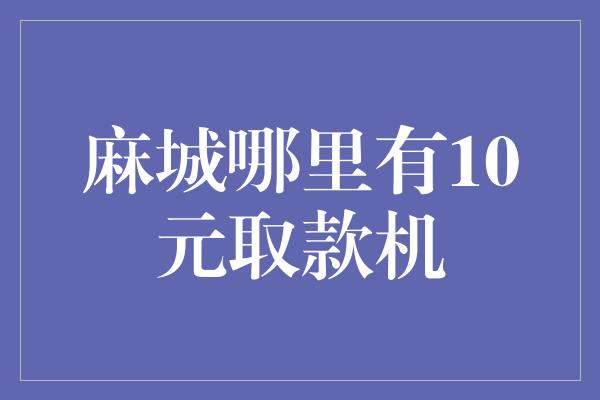 麻城哪里有10元取款机